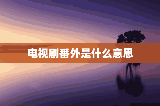 电视剧番外是什么意思(电视剧番外是什么意思呀)